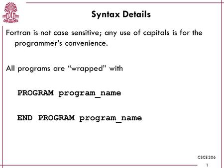 CSCE 206 1 Syntax Details Fortran is not case sensitive; any use of capitals is for the programmer’s convenience. All programs are “wrapped” with PROGRAM.
