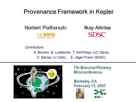 7th Biennial Ptolemy Miniconference Berkeley, CA February 13, 2007 Provenance Framework in Kepler Ilkay AltintasNorbert Podhorszki Contributors: S. Bowers,