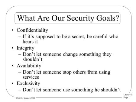 Lecture 1 Page 1 CS 236, Spring 2008 What Are Our Security Goals? Confidentiality –If it’s supposed to be a secret, be careful who hears it Integrity –Don’t.