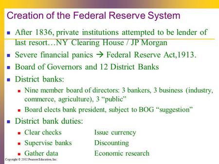 Copyright © 2002 Pearson Education, Inc. Creation of the Federal Reserve System After 1836, private institutions attempted to be lender of last resort…NY.