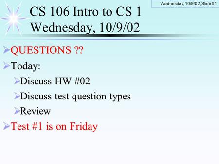 Wednesday, 10/9/02, Slide #1 CS 106 Intro to CS 1 Wednesday, 10/9/02  QUESTIONS ??  Today:  Discuss HW #02  Discuss test question types  Review 