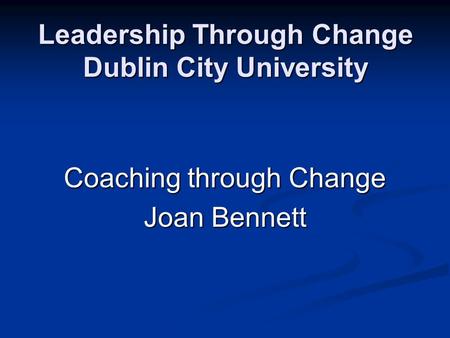 Leadership Through Change Dublin City University Coaching through Change Joan Bennett.