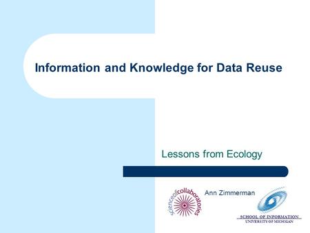 SCHOOL OF INFORMATION UNIVERSITY OF MICHIGAN Information and Knowledge for Data Reuse Lessons from Ecology Ann Zimmerman.
