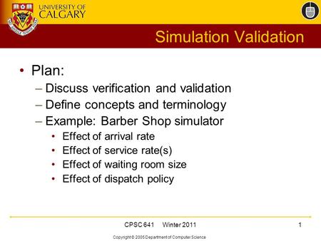 Copyright © 2005 Department of Computer Science CPSC 641 Winter 20111 Simulation Validation Plan: –Discuss verification and validation –Define concepts.