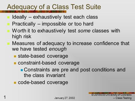 January 27, 2002 ECEN5033 University of Colorado -- Class Testing 1 Adequacy of a Class Test Suite Ideally – exhaustively test each class Practically –