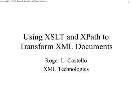 1 Copyright (c) [2000]. Roger L. Costello. All Rights Reserved. Using XSLT and XPath to Transform XML Documents Roger L. Costello XML Technologies.