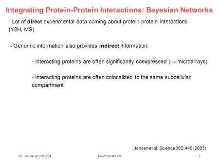 25. Lecture WS 2003/04Bioinformatics III1 Integrating Protein-Protein Interactions: Bayesian Networks - Lot of direct experimental data coming about protein-protein.