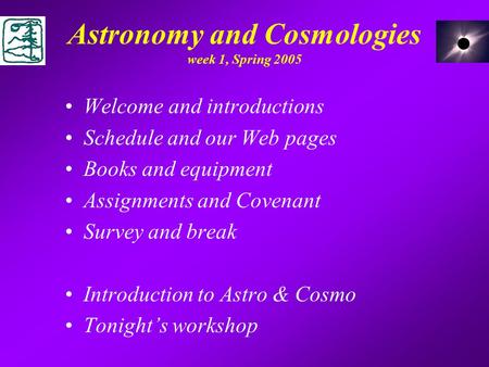 Astronomy and Cosmologies week 1, Spring 2005 Welcome and introductions Schedule and our Web pages Books and equipment Assignments and Covenant Survey.