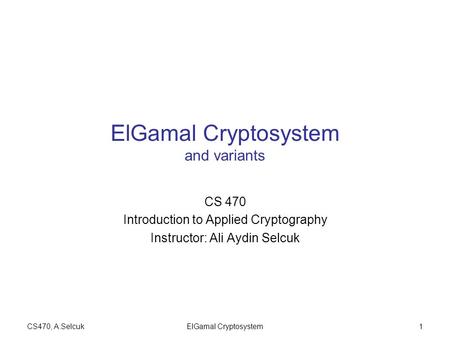 CS470, A.SelcukElGamal Cryptosystem1 ElGamal Cryptosystem and variants CS 470 Introduction to Applied Cryptography Instructor: Ali Aydin Selcuk.