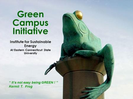 Green Campus Initiative Institute for Sustainable Energy At Eastern Connecticut State University “ It’s not easy being GREEN ! ” Kermit T. Frog.