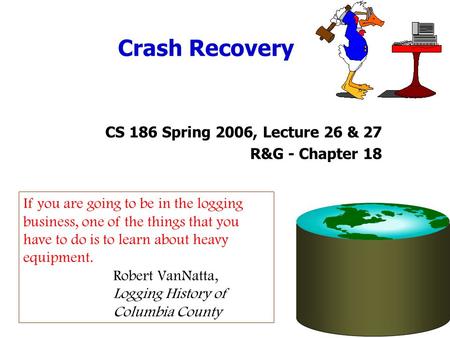 Crash Recovery CS 186 Spring 2006, Lecture 26 & 27 R&G - Chapter 18 If you are going to be in the logging business, one of the things that you have to.