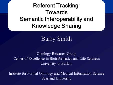 Referent Tracking: Towards Semantic Interoperability and Knowledge Sharing Barry Smith Ontology Research Group Center of Excellence in Bioinformatics and.