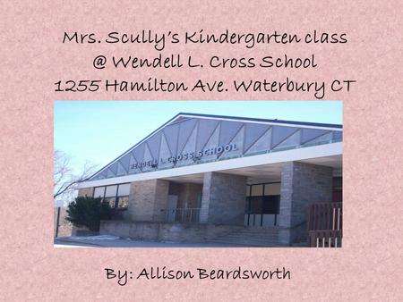 Mrs. Scully’s Kindergarten Wendell L. Cross School 1255 Hamilton Ave. Waterbury CT By: Allison Beardsworth.