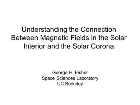 Understanding the Connection Between Magnetic Fields in the Solar Interior and the Solar Corona George H. Fisher Space Sciences Laboratory UC Berkeley.