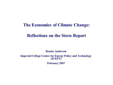 The Economics of Climate Change: Reflections on the Stern Report Dennis Anderson Imperial College Centre for Energy Policy and Technology (ICEPT) February.