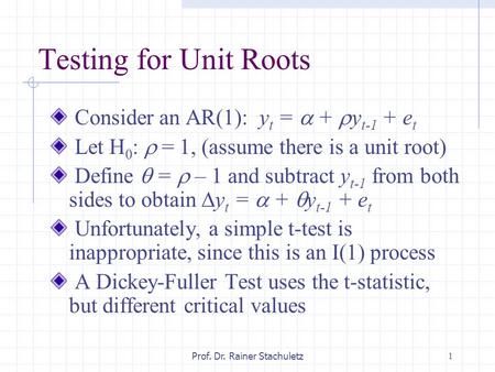 1Prof. Dr. Rainer Stachuletz Testing for Unit Roots Consider an AR(1): y t =  +  y t-1 + e t Let H 0 :  = 1, (assume there is a unit root) Define 