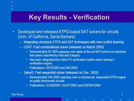 Tim Cheng1 Key Results - Verification Developed and released ATPG-based SAT solvers for circuits (Univ. of California, Santa Barbara) –Integrating structural.