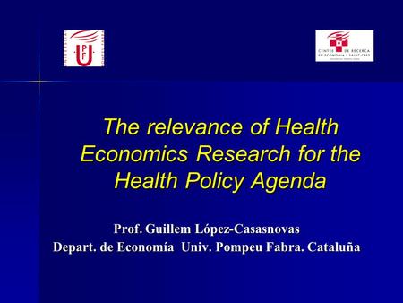 The relevance of Health Economics Research for the Health Policy Agenda Prof. Guillem López-Casasnovas Depart. de Economía Univ. Pompeu Fabra. Cataluña.
