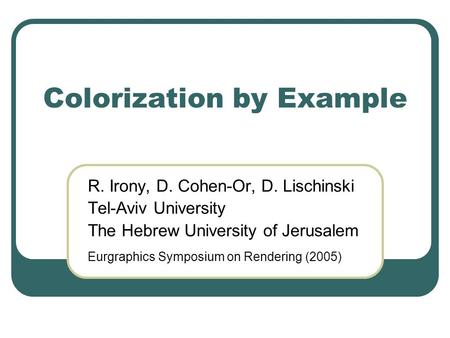 Colorization by Example R. Irony, D. Cohen-Or, D. Lischinski Tel-Aviv University The Hebrew University of Jerusalem Eurgraphics Symposium on Rendering.