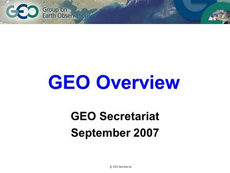 © GEO Secretariat GEO Overview GEO Secretariat September 2007.