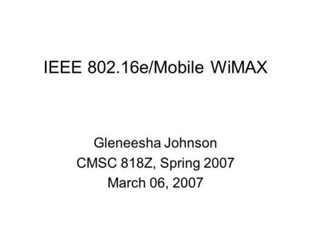 IEEE 802.16e/Mobile WiMAX Gleneesha Johnson CMSC 818Z, Spring 2007 March 06, 2007.