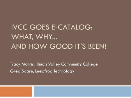 IVCC GOES E-CATALOG: WHAT, WHY... AND HOW GOOD IT'S BEEN! Tracy Morris, Illinois Valley Community College Greg Soare, Leepfrog Technology.