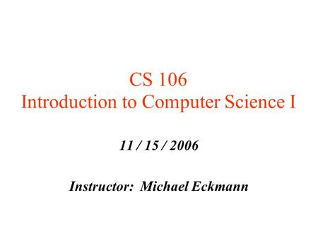 CS 106 Introduction to Computer Science I 11 / 15 / 2006 Instructor: Michael Eckmann.