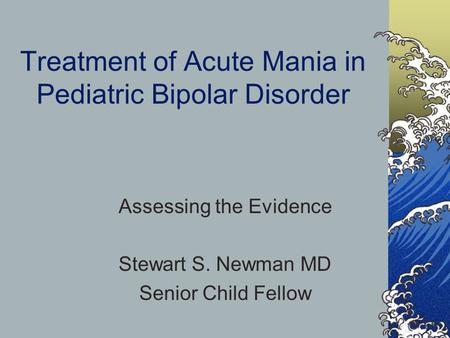 Treatment of Acute Mania in Pediatric Bipolar Disorder Assessing the Evidence Stewart S. Newman MD Senior Child Fellow.