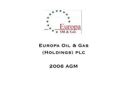 Europa Oil & Gas (Holdings) plc 2006 AGM. Timelines –Established 1995 –First well drilled 1999 –First UK Production 2003 –Floated on AIM 2004 –First Romania.
