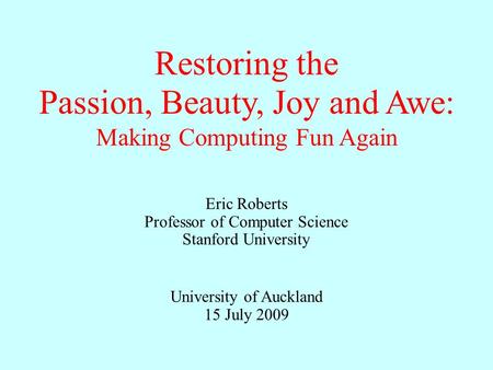 Eric Roberts Professor of Computer Science Stanford University University of Auckland 15 July 2009 Restoring the Passion, Beauty, Joy and Awe: Making Computing.