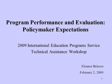 1 Program Performance and Evaluation: Policymaker Expectations 2009 International Education Programs Service Technical Assistance Workshop Eleanor Briscoe.