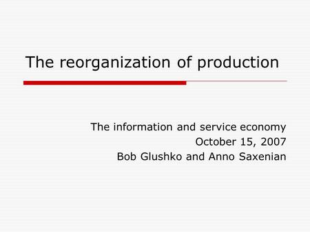 The reorganization of production The information and service economy October 15, 2007 Bob Glushko and Anno Saxenian.
