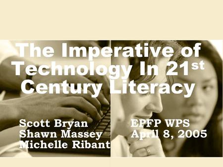 The Imperative of Technology In 21 st Century Literacy Scott BryanEPFP WPS Shawn Massey April 8, 2005 Michelle Ribant.