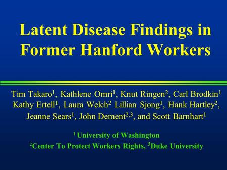 Latent Disease Findings in Former Hanford Workers Tim Takaro 1, Kathlene Omri 1, Knut Ringen 2, Carl Brodkin 1 Kathy Ertell 1, Laura Welch 2 Lillian Sjong.