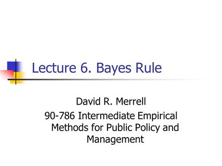 Lecture 6. Bayes Rule David R. Merrell 90-786 Intermediate Empirical Methods for Public Policy and Management.