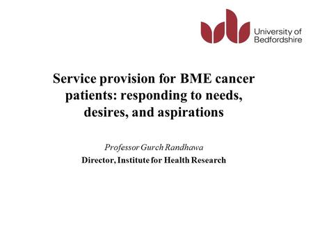Service provision for BME cancer patients: responding to needs, desires, and aspirations Professor Gurch Randhawa Director, Institute for Health Research.