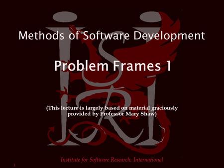 1 Institute for Software Research, International Methods of Software Development Problem Frames 1 (This lecture is largely based on material graciously.