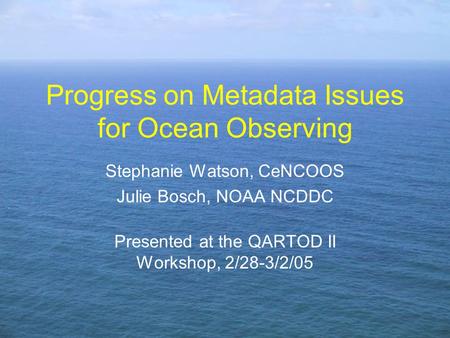 Progress on Metadata Issues for Ocean Observing Stephanie Watson, CeNCOOS Julie Bosch, NOAA NCDDC Presented at the QARTOD II Workshop, 2/28-3/2/05.