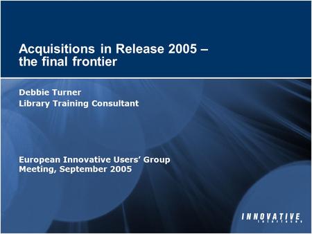 Acquisitions in Release 2005 – the final frontier Debbie Turner Library Training Consultant European Innovative Users’ Group Meeting, September 2005.