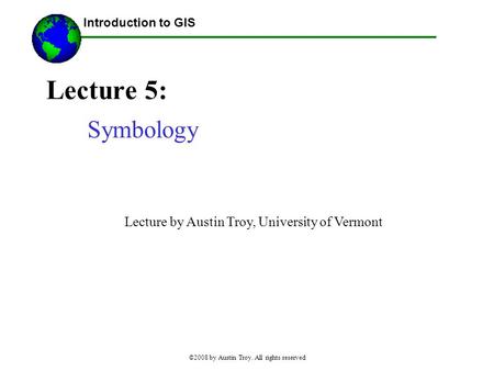 Introduction to GIS ©2008 by Austin Troy. All rights reserved Lecture 5: Symbology Lecture by Austin Troy, University of Vermont.