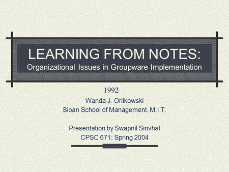 LEARNING FROM NOTES: Organizational Issues in Groupware Implementation Wanda J. Orlikowski Sloan School of Management, M.I.T. Presentation by Swapnil Sinvhal.
