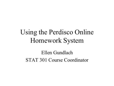 Using the Perdisco Online Homework System Ellen Gundlach STAT 301 Course Coordinator.