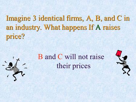 Imagine 3 identical firms, A, B, and C in an industry. What happens If A raises price? B and C will not raise their prices.