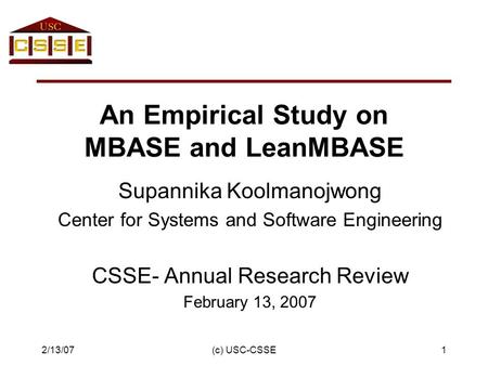 2/13/07(c) USC-CSSE1 An Empirical Study on MBASE and LeanMBASE Supannika Koolmanojwong Center for Systems and Software Engineering CSSE- Annual Research.