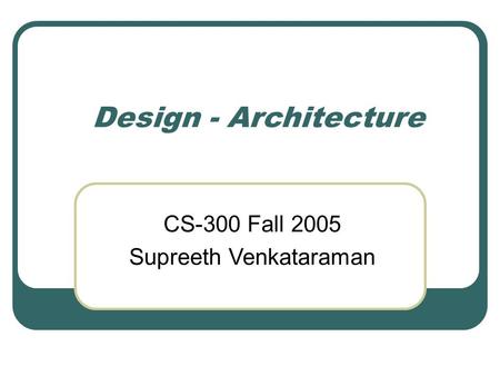 Design - Architecture CS-300 Fall 2005 Supreeth Venkataraman.