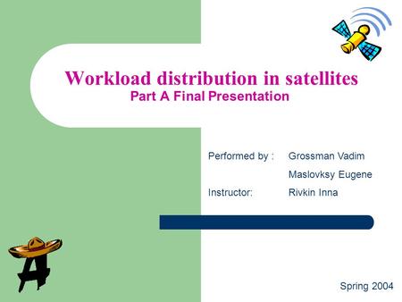 Workload distribution in satellites Part A Final Presentation Performed by :Grossman Vadim Maslovksy Eugene Instructor:Rivkin Inna Spring 2004.