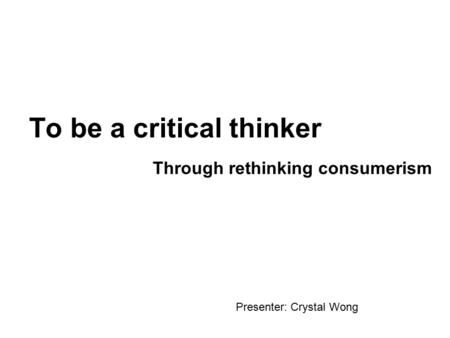 To be a critical thinker Through rethinking consumerism Presenter: Crystal Wong.