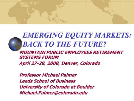 EMERGING EQUITY MARKETS: BACK TO THE FUTURE? MOUNTAIN PUBLIC EMPLOYEES RETIREMENT SYSTEMS FORUM April 27-28, 2008, Denver, Colorado Professor Michael Palmer.