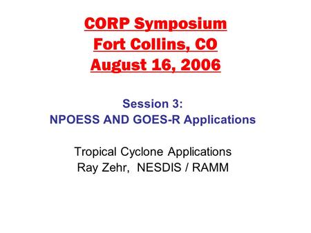 CORP Symposium Fort Collins, CO August 16, 2006 Session 3: NPOESS AND GOES-R Applications Tropical Cyclone Applications Ray Zehr, NESDIS / RAMM.