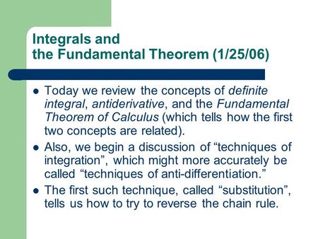 Integrals and the Fundamental Theorem (1/25/06) Today we review the concepts of definite integral, antiderivative, and the Fundamental Theorem of Calculus.